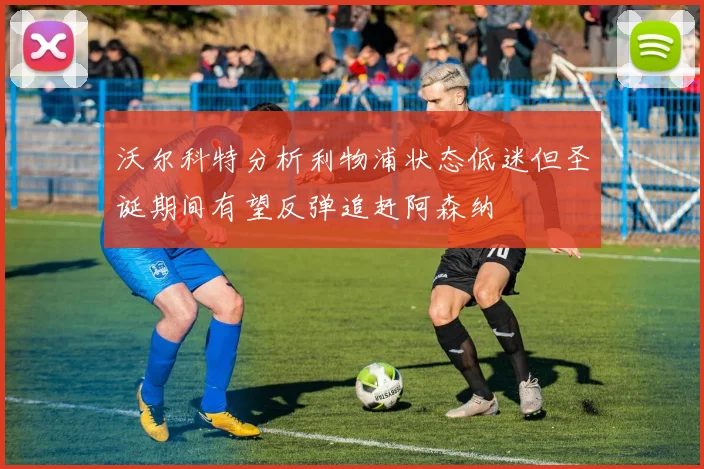 沃尔科特分析利物浦状态低迷但圣诞期间有望反弹追赶阿森纳