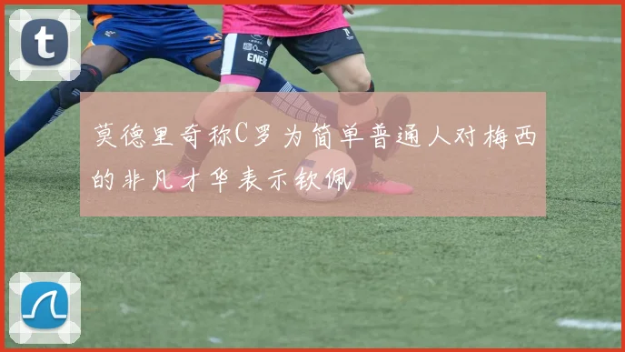 莫德里奇称C罗为简单普通人对梅西的非凡才华表示钦佩
