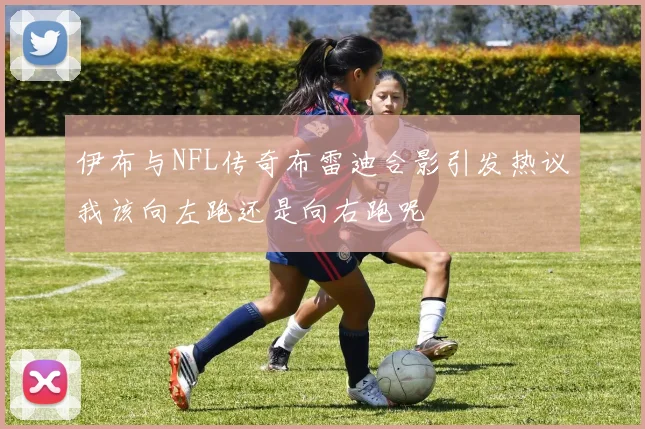 伊布与NFL传奇布雷迪合影引发热议我该向左跑还是向右跑呢