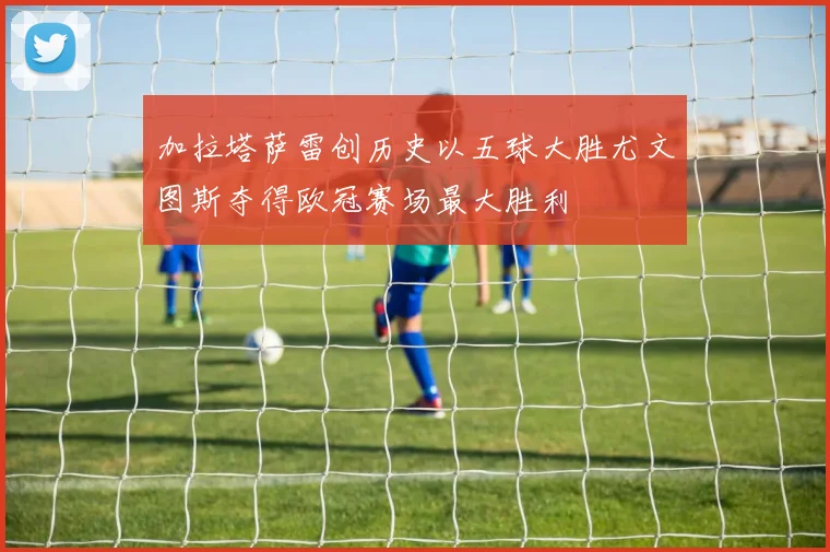 加拉塔萨雷创历史以五球大胜尤文图斯夺得欧冠赛场最大胜利