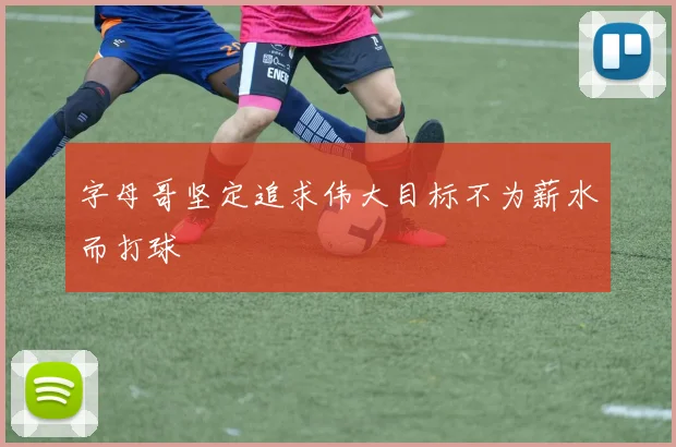 字母哥坚定追求伟大目标不为薪水而打球