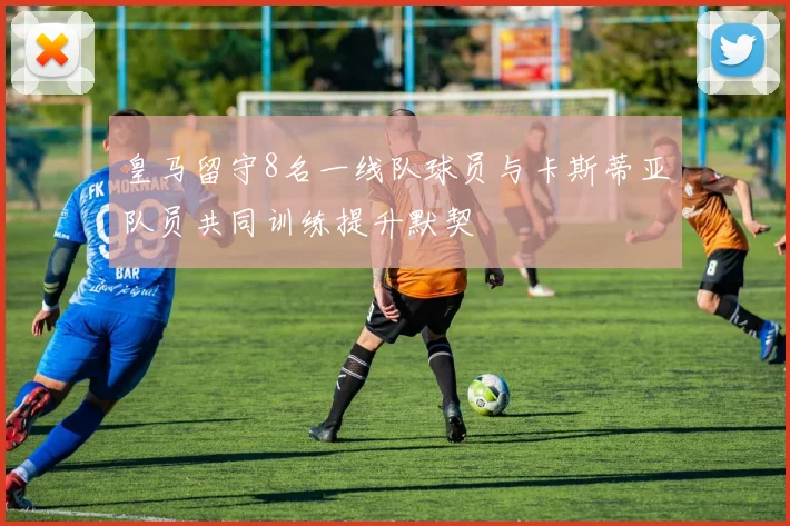 皇马留守8名一线队球员与卡斯蒂亚队员共同训练提升默契