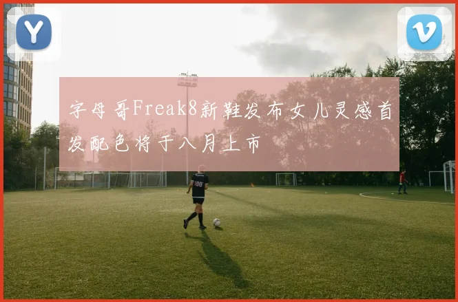 字母哥Freak8新鞋发布女儿灵感首发配色将于八月上市
