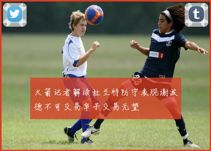 火箭记者解读杜兰特防守表现谢泼德不可交易华子交易无望