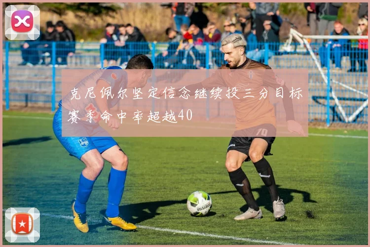 克尼佩尔坚定信念继续投三分目标赛季命中率超越40