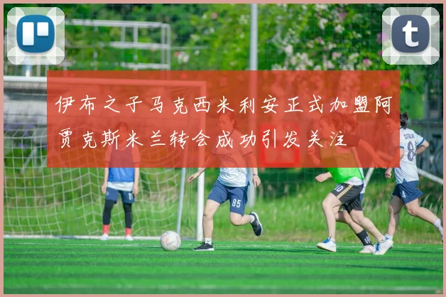 伊布之子马克西米利安正式加盟阿贾克斯米兰转会成功引发关注