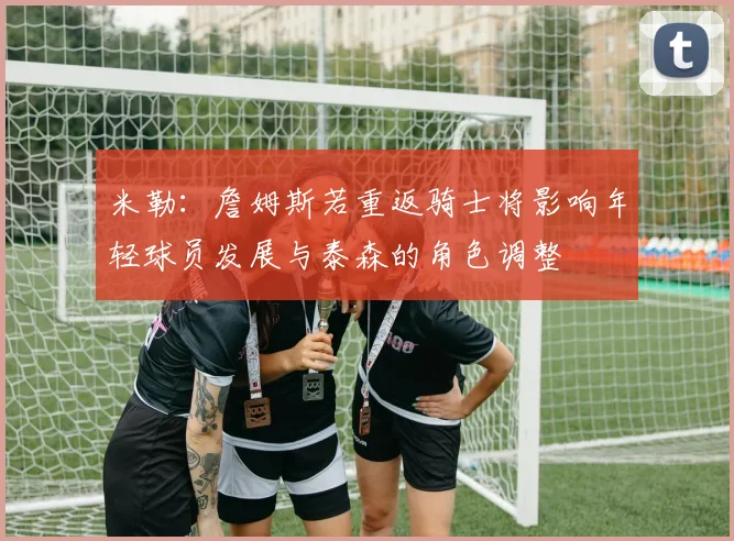 米勒：詹姆斯若重返骑士将影响年轻球员发展与泰森的角色调整