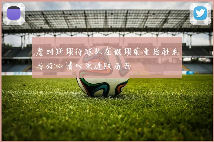 詹姆斯期待球队在假期前重拾胜利与好心情结束连败局面