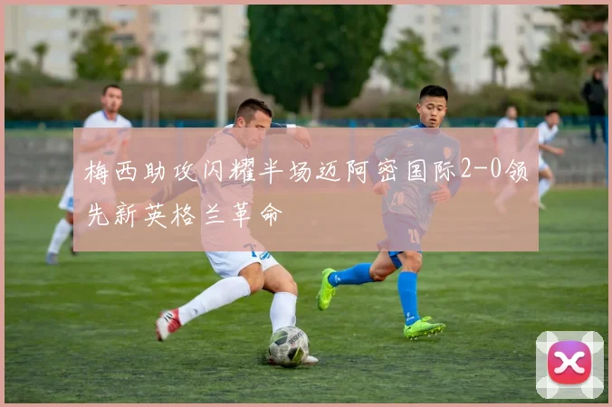 梅西助攻闪耀半场迈阿密国际2-0领先新英格兰革命