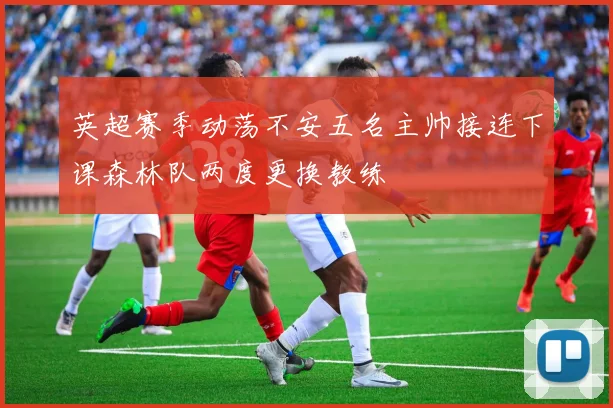 英超赛季动荡不安五名主帅接连下课森林队两度更换教练