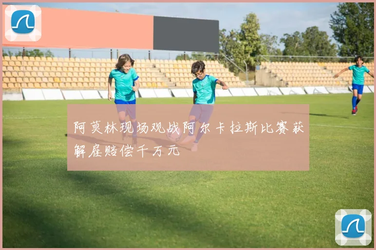 阿莫林现场观战阿尔卡拉斯比赛获解雇赔偿千万元