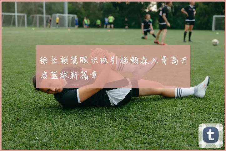 徐长锁慧眼识珠引杨瀚森入青岛开启篮球新篇章