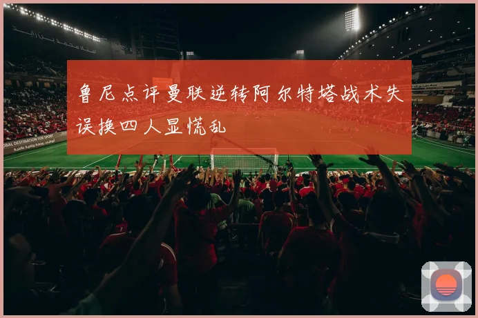 鲁尼点评曼联逆转阿尔特塔战术失误换四人显慌乱