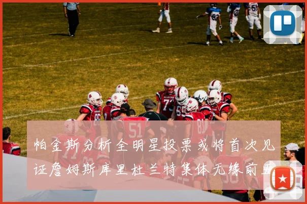 帕金斯分析全明星投票或将首次见证詹姆斯库里杜兰特集体无缘前五
