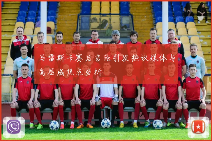 马雷斯卡赛后言论引发热议媒体与高层成焦点分析