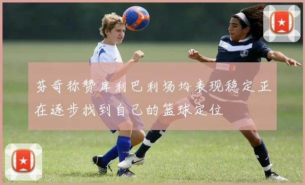 芬奇称赞库利巴利场均表现稳定正在逐步找到自己的篮球定位