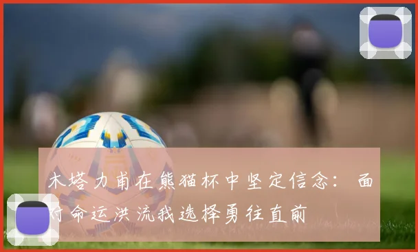 木塔力甫在熊猫杯中坚定信念：面对命运洪流我选择勇往直前