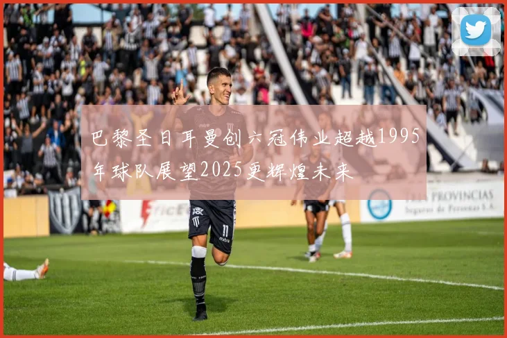 巴黎圣日耳曼创六冠伟业超越1995年球队展望2025更辉煌未来