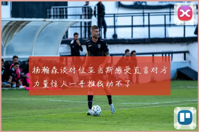 杨瀚森谈对位亚当斯感受直言对方力量惊人一手推我动不了