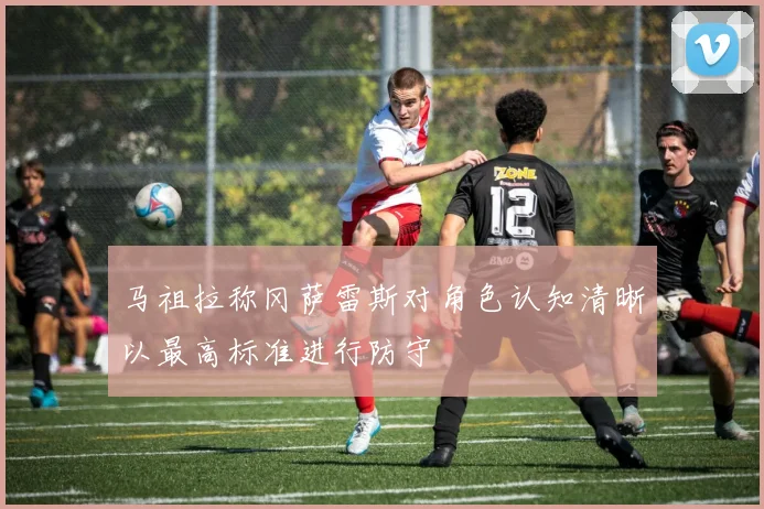 马祖拉称冈萨雷斯对角色认知清晰以最高标准进行防守