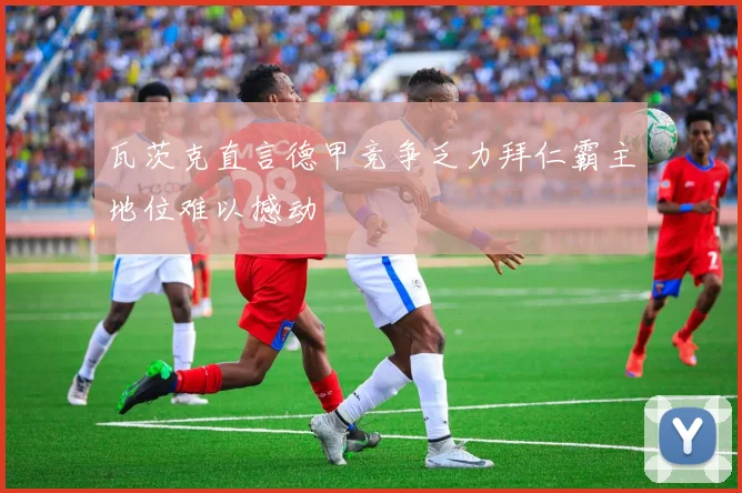 瓦茨克直言德甲竞争乏力拜仁霸主地位难以撼动