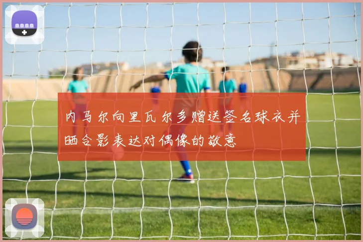 内马尔向里瓦尔多赠送签名球衣并晒合影表达对偶像的敬意
